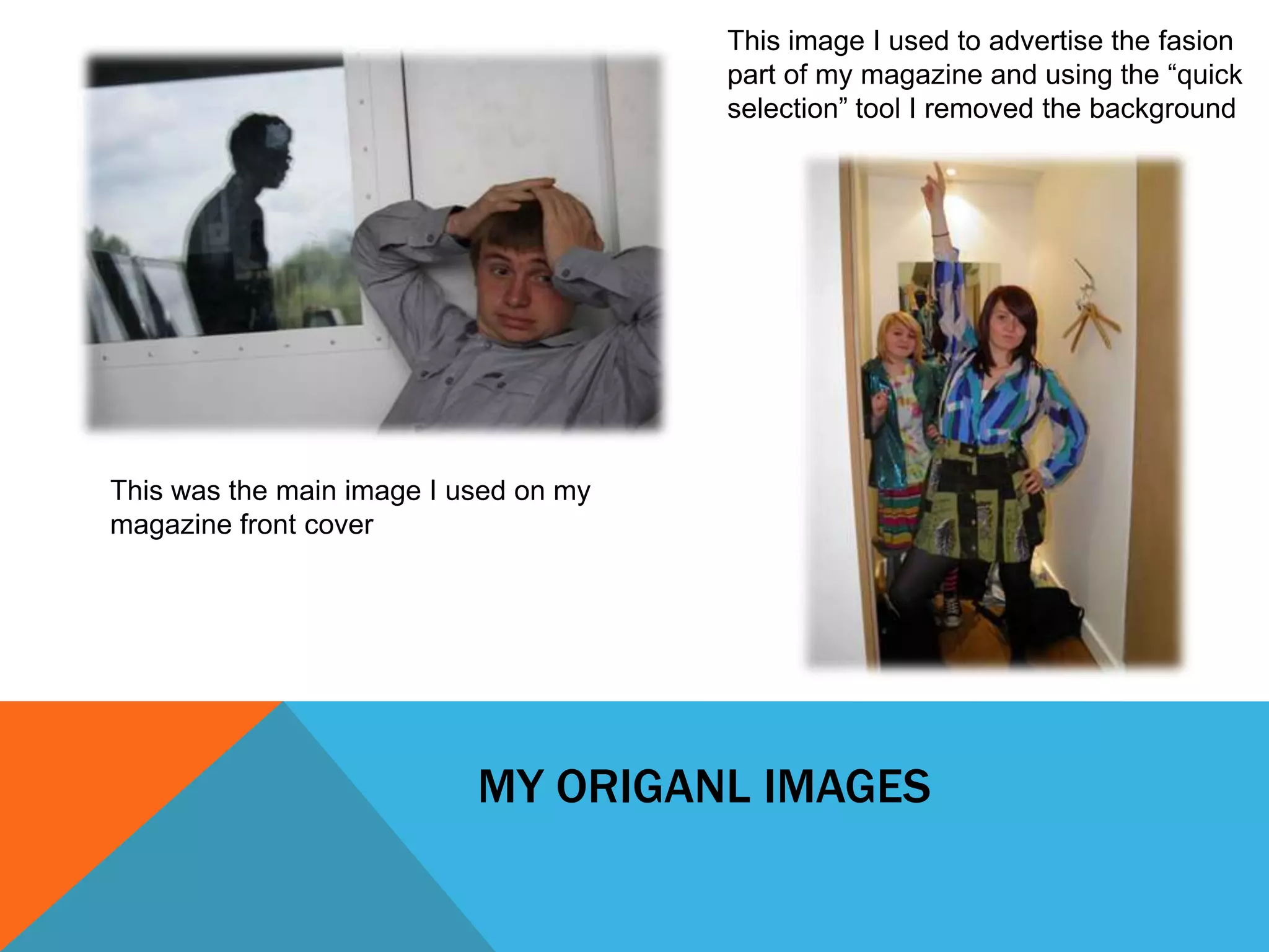 This image I used to advertise the fasion
                                       part of my magazine and using the “quick
                                       selection” tool I removed the background




This was the main image I used on my
magazine front cover




                           MY ORIGANL IMAGES
 
