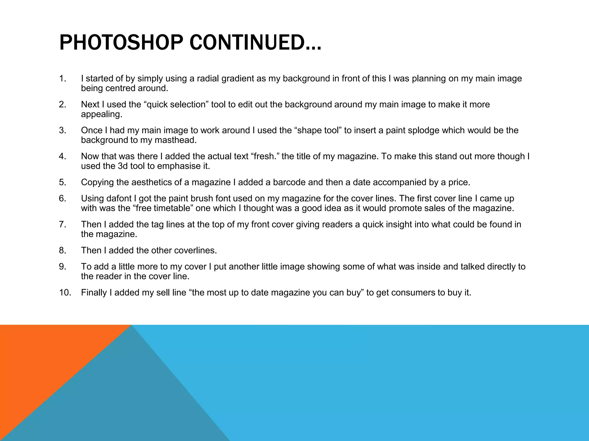 PHOTOSHOP CONTINUED…
1.    I started of by simply using a radial gradient as my background in front of this I was planning on my main image
      being centred around.
2.    Next I used the “quick selection” tool to edit out the background around my main image to make it more
      appealing.
3.    Once I had my main image to work around I used the “shape tool” to insert a paint splodge which would be the
      background to my masthead.
4.    Now that was there I added the actual text “fresh.” the title of my magazine. To make this stand out more though I
      used the 3d tool to emphasise it.
5.    Copying the aesthetics of a magazine I added a barcode and then a date accompanied by a price.
6.    Using dafont I got the paint brush font used on my magazine for the cover lines. The first cover line I came up
      with was the “free timetable” one which I thought was a good idea as it would promote sales of the magazine.
7.    Then I added the tag lines at the top of my front cover giving readers a quick insight into what could be found in
      the magazine.
8.    Then I added the other coverlines.
9.    To add a little more to my cover I put another little image showing some of what was inside and talked directly to
      the reader in the cover line.
10.   Finally I added my sell line “the most up to date magazine you can buy” to get consumers to buy it.
 