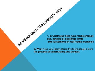 1. In what ways does your media product
           use, develop or challenge forms
           and conventions of real media products?


2. What have you learnt about the technologies from
the process of constructing this product
 