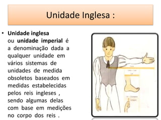 Unidade Inglesa : 
• Unidade inglesa 
ou unidade imperial é 
a denominação dada a 
qualquer unidade em 
vários sistemas de 
unidades de medida 
obsoletos baseados em 
medidas estabelecidas 
pelos reis ingleses , 
sendo algumas delas 
com base em medições 
no corpo dos reis . 
 