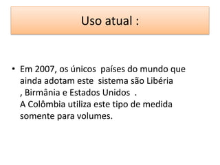 Uso atual : 
• Em 2007, os únicos países do mundo que 
ainda adotam este sistema são Libéria 
, Birmânia e Estados Unidos . 
A Colômbia utiliza este tipo de medida 
somente para volumes. 
 