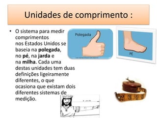 Unidades de comprimento : 
• O sistema para medir 
comprimentos 
nos Estados Unidos se 
baseia na polegada, 
no pé, na jarda e 
na milha. Cada uma 
destas unidades tem duas 
definições ligeiramente 
diferentes, o que 
ocasiona que existam dois 
diferentes sistemas de 
medição. 
 