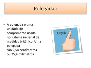 Polegada : 
• A polegada é uma 
unidade de 
comprimento usada 
no sistema imperial de 
medidas britânico. Uma 
polegada 
são 2,54 centímetros 
ou 25,4 milímetros. 
 