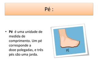 Pé : 
• Pé é uma unidade de 
medida de 
comprimento. Um pé 
corresponde a 
doze polegadas, e três 
pés são uma jarda. 
 
