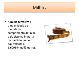 Milha : 
• A milha terrestre é 
uma unidade de 
medida de 
comprimento definida 
pelo sistema imperial 
de medidas como o 
equivalente a 
1,609344 quilômetros. 
 