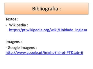 Bibliografia : 
Textos : 
- Wikipédia : 
https://pt.wikipedia.org/wiki/Unidade_inglesa 
Imagens : 
- Google imagens : 
http://www.google.pt/imghp?hl=pt-PT&tab=ii 
