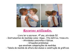 Recursos utilizados. -  Livro ler e escrever, 4º ano, atividade 52. - Instrumentos de medidas como: régua , fita métrica, trena etc. - Atividades concretas e lúdicas. - Situações problemas que envolvam comparações de medidas. - Tabela de medida de altura dos alunos e construção de gráficos. 