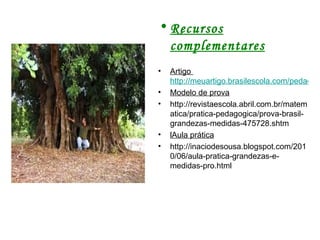 Recursos complementares Artigo  http://meuartigo.brasilescola.com/pedagogia/matematica-grandezas-medidas.htm Modelo de prova http://revistaescola.abril.com.br/matematica/pratica-pedagogica/prova-brasil-grandezas-medidas-475728.shtm lAula prática http://inaciodesousa.blogspot.com/2010/06/aula-pratica-grandezas-e-medidas-pro.html 