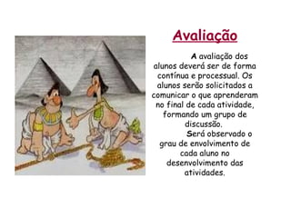 Avaliação A  avaliação dos alunos deverá ser de forma contínua e processual. Os alunos serão solicitados a comunicar o que aprenderam no final de cada atividade, formando um grupo de discussão.  S erá observado o grau de envolvimento de cada aluno no desenvolvimento das atividades. 