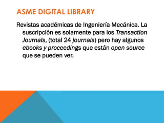 ASME DIGITAL LIBRARY
Revistas académicas de Ingeniería Mecánica. La
suscripción es solamente para los Transaction
Journals, (total 24 journals) pero hay algunos
ebooks y proceedings que están open source
que se pueden ver.
 