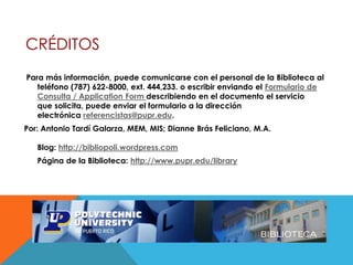 CRÉDITOS
Para más información, puede comunicarse con el personal de la Biblioteca al
teléfono (787) 622-8000, ext. 444,233. o escribir enviando el Formulario de
Consulta / Application Form describiendo en el documento el servicio
que solicita, puede enviar el formulario a la dirección
electrónica referencistas@pupr.edu.
Por: Antonio Tardí Galarza, MEM, MIS; Dianne Brás Feliciano, M.A.
Blog: http://bibliopoli.wordpress.com
Página de la Biblioteca: http://www.pupr.edu/library
 