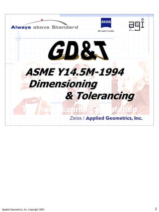 Applied Geometrics, Inc. Copyright 2003 1
Zeiss / Applied Geometrics, Inc.
ASME Y14.5M
ASME Y14.5M-
-1994
1994
Dimensioning
Dimensioning
& Tolerancing
& Tolerancing
The new scanning generation
 