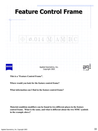 Applied Geometrics, Inc. Copyright 2003 33
Applied Geometrics, Inc.
Copyright 2003
Feature Control Frame
Feature Control Frame
This is a “Feature Control Frame”.
Where would you look for the feature control frame?
What information can I find in the feature control frame?
Material condition modifiers can be found in two different places in the feature
control frame. What is the same, and what is different about the two MMC symbols
in the example above?
 