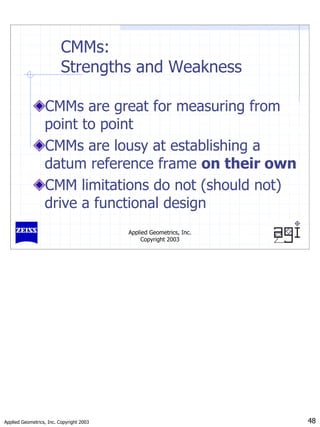 Applied Geometrics, Inc. Copyright 2003 48
Applied Geometrics, Inc.
Copyright 2003
CMMs:
Strengths and Weakness
CMMs are great for measuring from
point to point
CMMs are lousy at establishing a
datum reference frame on their own
CMM limitations do not (should not)
drive a functional design
 