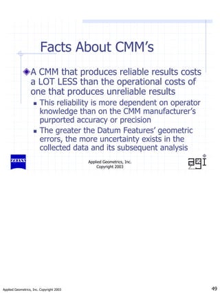 Applied Geometrics, Inc. Copyright 2003 49
Applied Geometrics, Inc.
Copyright 2003
Facts About CMM’s
A CMM that produces reliable results costs
a LOT LESS than the operational costs of
one that produces unreliable results
„ This reliability is more dependent on operator
knowledge than on the CMM manufacturer’s
purported accuracy or precision
„ The greater the Datum Features’ geometric
errors, the more uncertainty exists in the
collected data and its subsequent analysis
 