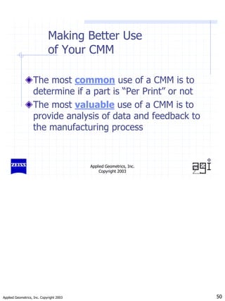 Applied Geometrics, Inc. Copyright 2003 50
Applied Geometrics, Inc.
Copyright 2003
Making Better Use
of Your CMM
The most common use of a CMM is to
determine if a part is “Per Print” or not
The most valuable use of a CMM is to
provide analysis of data and feedback to
the manufacturing process
 