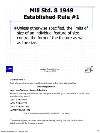 Applied Geometrics, Inc. Copyright 2003 7
Applied Geometrics, Inc.
Copyright 2003
Mill Std. 8 1949
Mill Std. 8 1949
Established Rule #1
Established Rule #1
Unless otherwise specified, the limits of
size of an individual feature of size
control the form of the feature as well
as the size.
Mil Standard 8
Size tolerance imposes an equal form tolerance unless otherwise specified.
One interpretation!
American National Standards Institute
Group of industry professionals that thought it would be good to standardize the civilian
manufacturing as well.
ANSI Y14.5-1966
ANSI Y14.5-1973
ANSI Y14.5M-1982
ASME Y14.5M-1994
This is the current standard in use in the USA today.
The standard gives you more tools and vocabulary to fully describe the functional
relationships of the features of a part.
 