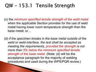 (c) the minimum specified tensile strength of the weld metal
when the applicable Section provides for the use of weld
metal having lower room temperature strength than the
base metal; or…
(d) if the specimen breaks in the base metal outside of the
weld or weld interface, the test shall be accepted as
meeting the requirements, provided the strength is not
more than 5% below the minimum specified tensile
strength of the base metal. (Note: (d) will be the
acceptance paragraph for the majority of welding
procedures and used during the WPS/PQR review.)
 