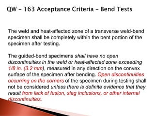 The weld and heat-affected zone of a transverse weld-bend
specimen shall be completely within the bent portion of the
specimen after testing.
The guided-bend specimens shall have no open
discontinuities in the weld or heat-affected zone exceeding
1/8 in. (3.2 mm), measured in any direction on the convex
surface of the specimen after bending. Open discontinuities
occurring on the corners of the specimen during testing shall
not be considered unless there is definite evidence that they
result from lack of fusion, slag inclusions, or other internal
discontinuities.
 
