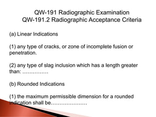 (a) Linear Indications
(1) any type of cracks, or zone of incomplete fusion or
penetration.
(2) any type of slag inclusion which has a length greater
than: ……………
(b) Rounded Indications
(1) the maximum permissible dimension for a rounded
indication shall be…………………
QW-191 Radiographic Examination
QW-191.2 Radiographic Acceptance Criteria
 