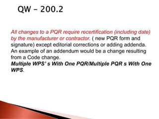 All changes to a PQR require recertification (including date)
by the manufacturer or contractor. ( new PQR form and
signature) except editorial corrections or adding addenda.
An example of an addendum would be a change resulting
from a Code change.
Multiple WPS’ s With One PQR/Multiple PQR s With One
WPS.
 