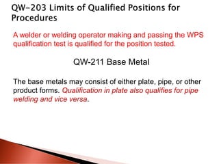 A welder or welding operator making and passing the WPS
qualification test is qualified for the position tested.
QW-211 Base Metal
The base metals may consist of either plate, pipe, or other
product forms. Qualification in plate also qualifies for pipe
welding and vice versa.
 