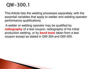 This Article lists the welding processes separately, with the
essential variables that apply to welder and welding operator
performance qualifications.
A welder or welding operator may be qualified by
radiography of a test coupon, radiography of his initial
production welding, or by bend tests taken from a test
coupon except as stated in QW-304 and QW-305.
 
