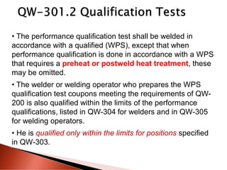 • The performance qualification test shall be welded in
accordance with a qualified (WPS), except that when
performance qualification is done in accordance with a WPS
that requires a preheat or postweld heat treatment, these
may be omitted.
• The welder or welding operator who prepares the WPS
qualification test coupons meeting the requirements of QW-
200 is also qualified within the limits of the performance
qualifications, listed in QW-304 for welders and in QW-305
for welding operators.
• He is qualified only within the limits for positions specified
in QW-303.
 