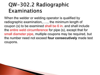 When the welder or welding operator is qualified by
radiographic examination,….., the minimum length of
coupon (s) to be examined shall be 6 in. and shall include
the entire weld circumference for pipe (s), except that for
small diameter pipe, multiple coupons may be required, but
the number need not exceed four consecutively made test
coupons.
 