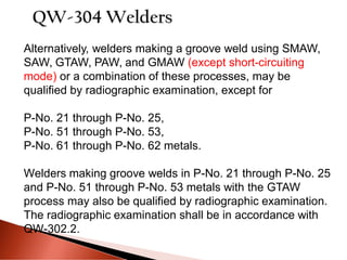Alternatively, welders making a groove weld using SMAW,
SAW, GTAW, PAW, and GMAW (except short-circuiting
mode) or a combination of these processes, may be
qualified by radiographic examination, except for
P-No. 21 through P-No. 25,
P-No. 51 through P-No. 53,
P-No. 61 through P-No. 62 metals.
Welders making groove welds in P-No. 21 through P-No. 25
and P-No. 51 through P-No. 53 metals with the GTAW
process may also be qualified by radiographic examination.
The radiographic examination shall be in accordance with
QW-302.2.
 