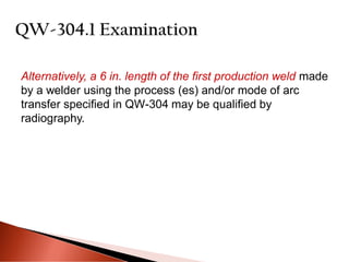 Alternatively, a 6 in. length of the first production weld made
by a welder using the process (es) and/or mode of arc
transfer specified in QW-304 may be qualified by
radiography.
 
