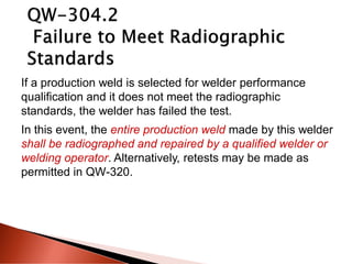 If a production weld is selected for welder performance
qualification and it does not meet the radiographic
standards, the welder has failed the test.
In this event, the entire production weld made by this welder
shall be radiographed and repaired by a qualified welder or
welding operator. Alternatively, retests may be made as
permitted in QW-320.
 