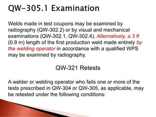 Welds made in test coupons may be examined by
radiography (QW-302.2) or by visual and mechanical
examinations (QW-302.1, QW-302.4). Alternatively, a 3 ft
(0.9 m) length of the first production weld made entirely by
the welding operator in accordance with a qualified WPS
may be examined by radiography.
QW-321 Retests
A welder or welding operator who fails one or more of the
tests prescribed in QW-304 or QW-305, as applicable, may
be retested under the following conditions:
 