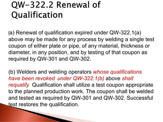(a) Renewal of qualification expired under QW-322.1(a)
above may be made for any process by welding a single test
coupon of either plate or pipe, of any material, thickness or
diameter, in any position, and by testing of that coupon as
required by QW-301 and QW-302.
(b) Welders and welding operators whose qualifications
have been revoked under QW-322.1(b) above shall
requalify. Qualification shall utilize a test coupon appropriate
to the planned production work. The coupon shall be welded
and tested as required by QW-301 and QW-302. Successful
test restores the qualification.
 