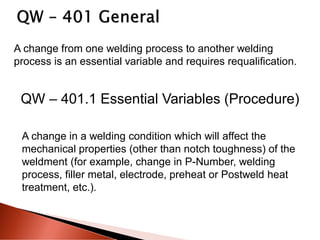 A change from one welding process to another welding
process is an essential variable and requires requalification.
QW – 401.1 Essential Variables (Procedure)
A change in a welding condition which will affect the
mechanical properties (other than notch toughness) of the
weldment (for example, change in P-Number, welding
process, filler metal, electrode, preheat or Postweld heat
treatment, etc.).
 