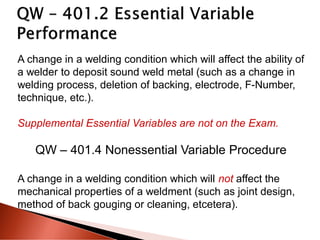 A change in a welding condition which will affect the ability of
a welder to deposit sound weld metal (such as a change in
welding process, deletion of backing, electrode, F-Number,
technique, etc.).
Supplemental Essential Variables are not on the Exam.
QW – 401.4 Nonessential Variable Procedure
A change in a welding condition which will not affect the
mechanical properties of a weldment (such as joint design,
method of back gouging or cleaning, etcetera).
 