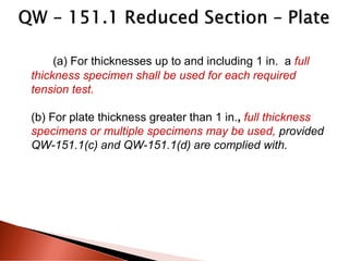 (a) For thicknesses up to and including 1 in. a full
thickness specimen shall be used for each required
tension test.
(b) For plate thickness greater than 1 in., full thickness
specimens or multiple specimens may be used, provided
QW-151.1(c) and QW-151.1(d) are complied with.
 