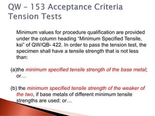 Minimum values for procedure qualification are provided
under the column heading “Minimum Specified Tensile,
ksi” of QW/QB- 422. In order to pass the tension test, the
specimen shall have a tensile strength that is not less
than:
(a)the minimum specified tensile strength of the base metal;
or…
(b) the minimum specified tensile strength of the weaker of
the two, if base metals of different minimum tensile
strengths are used; or…
 