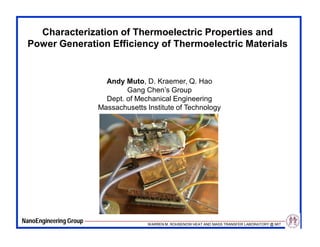 Characterization of Thermoelectric Properties and
 Power Generation Efficiency of Thermoelectric Materials


                          Andy Muto, D. Kraemer, Q. Hao
                                Gang Chen’s Group
                          Dept. of Mechanical Engineering
                        Massachusetts Institute of Technology




NanoEngineering Group                 WARREN M. ROHSENOW HEAT AND MASS TRANSFER LABORATORY @ MIT
 