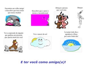 Encontrar um velho amigo                              Abraçar a pessoa             Dançar
 e descobrir que tem coisas                             que você ama
                              Descobrir que o amor é
     que nunca mudam          eterno e incondicional




                                                                  Levantar todo dia e
Ver a expressão de alguém
                               Ver o nascer do sol                 agradecer a Deus
 que ganhou um presente
                                                                  por outro lindo dia!
que queria muito de você




                      E ter você como amigo(a)!
 