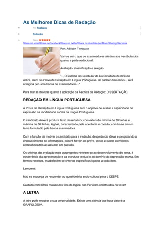 As Melhores Dicas de Redação
• Por Redação
• Redação
• Nota:
Share on emailShare on facebookShare on twitterShare on stumbleuponMore Sharing Services
Por: Adilson Torquato
Vamos ver o que os examinadores alertam aos vestibulandos
quanto a parte redacional:
Avaliação, classificação e seleção
"... O sistema de vestibular da Universidade de Brasília
utiliza, além da Prova de Redação em Língua Portuguesa, de caráter discursivo... será
corrigida por uma banca de examinadores..."
Para tirar as dúvidas quanto a aplicação da Técnica de Redação: DISSERTAÇÃO.
REDAÇÃO EM LÍNGUA PORTUGUESA
A Prova de Redação em Língua Portuguesa tem o objetivo de avaliar a capacidade de
expressão na modalidade escrita da Língua Portuguesa.
O candidato deverá produzir texto dissertativo, com extensão mínima de 30 linhas e
máxima de 60 linhas, legível, caracterizado pela coerência e coesão, com base em um
tema formulado pela banca examinadora.
Com a função de motivar o candidato para a redação, despertando idéias e propiciando o
enriquecimento de informações, poderá haver, na prova, textos e outros elementos
correlacionados ao assunto em questão.
Os critérios de avaliação mais abrangentes referem-se ao desenvolvimento do tema, à
observância da apresentação e da estrutura textual e ao domínio da expressão escrita. Em
termos restritos, estabelecem-se critérios específicos ligados a cada item.
Lembrete:
Não se esqueça de responder ao questionário socio-cultural para o CESPE.
Cuidado com letras maiúsculas fora da lógica dos Períodos construídos no texto!
A LETRA
A letra pode mostrar a sua personalidade. Existe uma ciência que trata disto é a
GRAFOLOGIA.
 