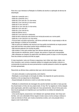 Para nós o que interessa na Redação é a Estética da escrita e a aplicação da técnica de
dissertação:
- Nada de n parecido com r;
- Nada de s parecido com j;
- Nada de j com cara de s ou vice-versa;
- Nada de y com cara de g e vice-versa;
- Nada de m com cara de n;
- Nada de sc com cara de x e vice-versa;
- Nada de t com cara de f;
- Nada de ç com cara de ss;
- Nada de bolinha nos is;
- Nada de h com cara de m maiúsculo;
- Nada de letra maiúscula onde deveria ser minúscula exceto se a norma pedir;
- Nada de rr com cara de m ou vice-versa;
- Procure fazer uma letra manuscrita, a de forma confunde muito, ocupa espaço e não se
pode distinguir a CAIXA ALTA da BAIXA;
- Não se perca em detalhes mas escreva com boa grafia (normalmente as moças prezam
mais pela boa letra mas podem perder tempo enfeitando muito);
- Não escreva palavras com dúvida de grafia;
- Não acelere o ritmo para acabar logo nem demore demais para não perder tempo;
- Não exceda em reticências, ponto e vírgula, dois pontos e vírgula sem necessidade;
- Não ultrapasse as margens do papel tanto nas laterais quanto no topo e no fim da pauta.
Para isto existem as faixas de limite do papel;
O mais importante: Letra com firmeza e segurança, bem nítida, bem clara, média, com
ritmo tranqüilo e sem correria e bastante estética na redação para facilitar a leitura e a
compreensão da estrutura de seus pensamentos e opinião pessoal ou dentro da sugestão
do texto apresentado.
Resumindo as últimas dicas, podemos dizer que o ato de escrever exige:
- Um plano articulado e você já aprendeu como fazê-lo;
- Meditação e concentração na formação de idéias. Isto depende do quanto escreveu,
atualizou e de sua segurança na dissertação;
- Esquematização da estrutura e você viu muito disto nas dicas;
- Reflexão no entendimento da mensagem (Eu escritor também sou leitor e mais que isto:
Sou Examinador e Crítico de meu próprio texto. O meu "Eu" se registra em minha redação
pela organização, pela letra e pela lógica de meus pensamentos. Isto já é tema para uma
tese de pós-gradução em lingüística por sua importância na análise de redações dos
vestibulandos;
- Uma escrita legível, proporcional, nem dilatada nem apertada demais, bem limpa sem
borrões, com uma velocidade rítmica regular (muitas vezes a turma começa a rabiscar e
nada se entende no final), sem muitos ornamentos na letra, com uma pressão forte e
segura e sem muita tensão;
 