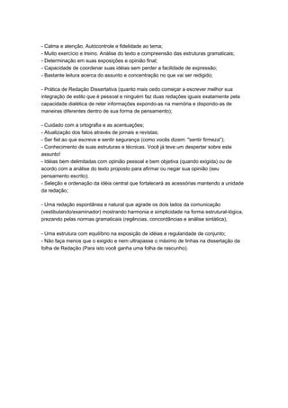 - Calma e atenção. Autocontrole e fidelidade ao tema;
- Muito exercício e treino. Análise do texto e compreensão das estruturas gramaticais;
- Determinação em suas exposições e opinião final;
- Capacidade de coordenar suas idéias sem perder a facilidade de expressão;
- Bastante leitura acerca do assunto e concentração no que vai ser redigido;
- Prática de Redação Dissertativa (quanto mais cedo começar a escrever melhor sua
integração de estilo que é pessoal e ninguém faz duas redações iguais exatamente pela
capacidade dialética de reter informações expondo-as na memória e dispondo-as de
maneiras diferentes dentro de sua forma de pensamento);
- Cuidado com a ortografia e as acentuações;
- Atualização dos fatos através de jornais e revistas;
- Ser fiel ao que escreve e sentir segurança (como vocês dizem: "sentir firmeza");
- Conhecimento de suas estruturas e técnicas. Você já teve um despertar sobre este
assunto!
- Idéias bem delimitadas com opinião pessoal e bem objetiva (quando exigida) ou de
acordo com a análise do texto proposto para afirmar ou negar sua opinião (seu
pensamento escrito);
- Seleção e ordenação da idéia central que fortalecerá as acessórias mantendo a unidade
da redação;
- Uma redação espontânea e natural que agrade os dois lados da comunicação
(vestibulando/examinador) mostrando harmonia e simplicidade na forma estrutural-lógica,
prezando pelas normas gramaticais (regências, concordâncias e análise sintática);
- Uma estrutura com equilíbrio na exposição de idéias e regularidade de conjunto;
- Não faça menos que o exigido e nem ultrapasse o máximo de linhas na dissertação da
folha de Redação (Para isto você ganha uma folha de rascunho).
 