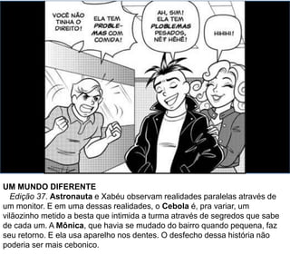 UM MUNDO DIFERENTE
Edição 37. Astronauta e Xabéu observam realidades paralelas através de
um monitor. E em uma dessas realidades, o Cebola é, pra variar, um
vilãozinho metido a besta que intimida a turma através de segredos que sabe
de cada um. A Mônica, que havia se mudado do bairro quando pequena, faz
seu retorno. E ela usa aparelho nos dentes. O desfecho dessa história não
poderia ser mais cebonico.
 