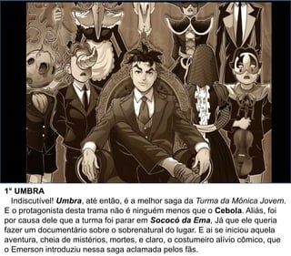 1° UMBRA
Indiscutível! Umbra, até então, é a melhor saga da Turma da Mônica Jovem.
E o protagonista desta trama não é ninguém menos que o Cebola. Aliás, foi
por causa dele que a turma foi parar em Sococó da Ema, Já que ele queria
fazer um documentário sobre o sobrenatural do lugar. E ai se iniciou aquela
aventura, cheia de mistérios, mortes, e claro, o costumeiro alívio cômico, que
o Emerson introduziu nessa saga aclamada pelos fãs.
 