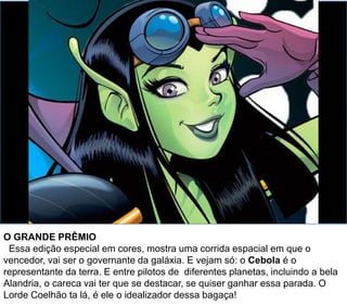 O GRANDE PRÊMIO
Essa edição especial em cores, mostra uma corrida espacial em que o
vencedor, vai ser o governante da galáxia. E vejam só: o Cebola é o
representante da terra. E entre pilotos de diferentes planetas, incluindo a bela
Alandria, o careca vai ter que se destacar, se quiser ganhar essa parada. O
Lorde Coelhão ta lá, é ele o idealizador dessa bagaça!
 