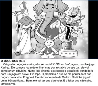 O JOGO DOS REIS
Vai gostar de jogos assim, não sei onde!! O “Cinco fios”, agora, resolve jogar
Xadrez. Ele começa jogando online, mas por iniciativa do seu pai, ele vai
comprar um tabuleiro. Numa loja sinistra, ele recebe o desafio da vendedora
para um jogo em breve. Ele topa. O problema é que se ele perder, terá que
pagar com a vida. E agora? Ele não sabe nada de Xadrez. Só tinha jogado
umas três partidas... Bom, ele vai ter que aprender. E o leitor que não sabe,
também vai.
 