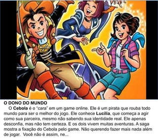 O DONO DO MUNDO
O Cebola é o “cara” em um game online. Ele é um pirata que rouba todo
mundo para ser o melhor do jogo. Ele conhece Lucília, que começa a agir
como sua parceira, mesmo não sabendo sua identidade real. Ele apenas
desconfia, mas não tem certeza. E os dois vivem muitas aventuras. A saga
mostra a fixação do Cebola pelo game. Não querendo fazer mais nada além
de jogar. Você não é assim, ne...
 