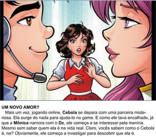 UM NOVO AMOR?
Mais um vez, jogando online, Cebola se depara com uma parceira miste-
riosa. Ela surge do nada para ajuda-lo no game. E como ele tava encalhado, já
que a Mônica namora com o Dc, ele começa a se interessar pela menina.
Mesmo sem saber quem ela é na vida real. Claro, vocês sabem como o Cebola
é, ne? Obviamente, ele começa a investigar para descobrir que ela é.
 