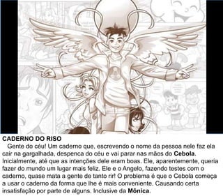 CADERNO DO RISO
Gente do céu! Um caderno que, escrevendo o nome da pessoa nele faz ela
cair na gargalhada, despenca do céu e vai parar nas mãos do Cebola.
Inicialmente, até que as intenções dele eram boas. Ele, aparentemente, queria
fazer do mundo um lugar mais feliz. Ele e o Angelo, fazendo testes com o
caderno, quase mata a gente de tanto rir! O problema é que o Cebola começa
a usar o caderno da forma que lhe é mais conveniente. Causando certa
insatisfação por parte de alguns. Inclusive da Mônica.
 